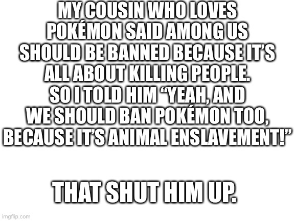 Get dunked on kid | MY COUSIN WHO LOVES POKÉMON SAID AMONG US SHOULD BE BANNED BECAUSE IT’S ALL ABOUT KILLING PEOPLE. SO I TOLD HIM “YEAH, AND WE SHOULD BAN POKÉMON TOO, BECAUSE IT’S ANIMAL ENSLAVEMENT!”; THAT SHUT HIM UP. | image tagged in blank white template,karen,among us | made w/ Imgflip meme maker