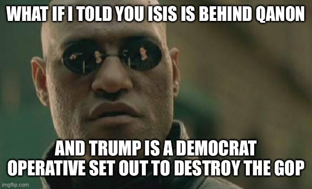 Seems like a reasonable enough scenario nowadays | WHAT IF I TOLD YOU ISIS IS BEHIND QANON; AND TRUMP IS A DEMOCRAT OPERATIVE SET OUT TO DESTROY THE GOP | image tagged in memes,matrix morpheus | made w/ Imgflip meme maker