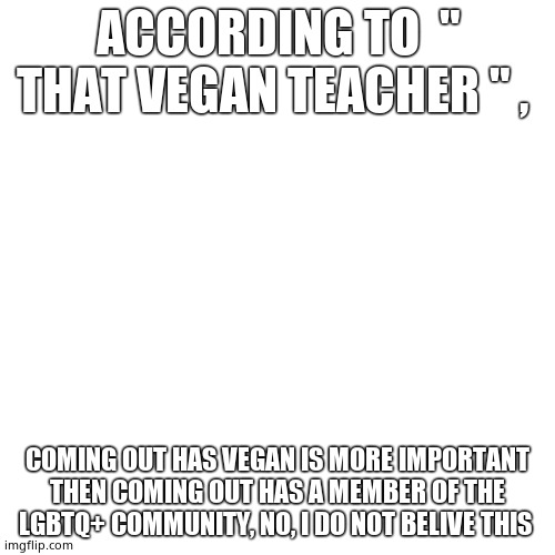 Blank Transparent Square | ACCORDING TO  " THAT VEGAN TEACHER " , COMING OUT HAS VEGAN IS MORE IMPORTANT THEN COMING OUT HAS A MEMBER OF THE LGBTQ+ COMMUNITY, NO, I DO NOT BELIVE THIS | image tagged in memes,blank transparent square | made w/ Imgflip meme maker