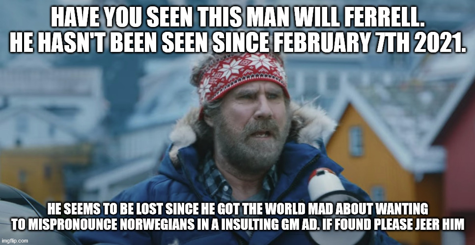 Have you seen Will Ferrell lately. | HAVE YOU SEEN THIS MAN WILL FERRELL. HE HASN'T BEEN SEEN SINCE FEBRUARY 7TH 2021. HE SEEMS TO BE LOST SINCE HE GOT THE WORLD MAD ABOUT WANTING TO MISPRONOUNCE NORWEGIANS IN A INSULTING GM AD. IF FOUND PLEASE JEER HIM | image tagged in will ferrell yelling,will ferrell,norway,ev,clown | made w/ Imgflip meme maker