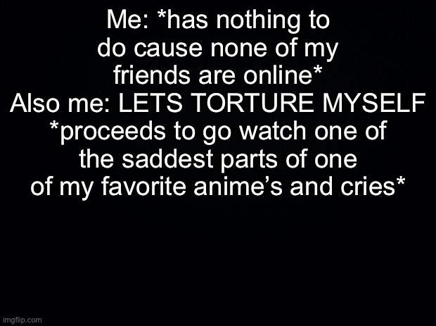 True story, I do it almost every day :/ | Me: *has nothing to do cause none of my friends are online*
Also me: LETS TORTURE MYSELF *proceeds to go watch one of the saddest parts of one of my favorite anime’s and cries* | image tagged in black background | made w/ Imgflip meme maker