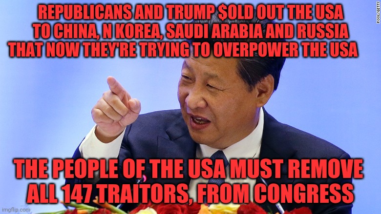 China President in Seattle | REPUBLICANS AND TRUMP $OLD OUT THE USA TO CHINA, N KOREA, SAUDI ARABIA AND RUSSIA THAT NOW THEY'RE TRYING TO OVERPOWER THE USA; THE PEOPLE OF THE USA MUST REMOVE       ALL 147 TRAITORS, FROM CONGRESS | image tagged in china president in seattle | made w/ Imgflip meme maker
