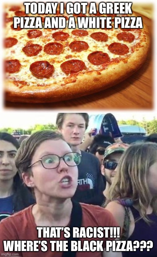 The fact that our nation has no Black pizzas proves racism. | TODAY I GOT A GREEK PIZZA AND A WHITE PIZZA; THAT’S RACIST!!! WHERE’S THE BLACK PIZZA??? | image tagged in coming out pizza,trigger a leftist,racism,leftists,stupid,funny | made w/ Imgflip meme maker