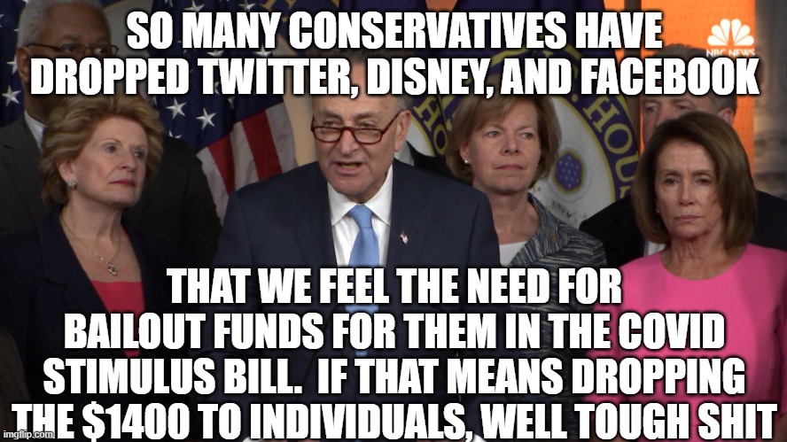 Democrat congressmen | SO MANY CONSERVATIVES HAVE DROPPED TWITTER, DISNEY, AND FACEBOOK; THAT WE FEEL THE NEED FOR BAILOUT FUNDS FOR THEM IN THE COVID STIMULUS BILL.  IF THAT MEANS DROPPING THE $1400 TO INDIVIDUALS, WELL TOUGH SHIT | image tagged in democrat congressmen | made w/ Imgflip meme maker