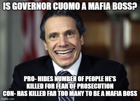 Andrew Cuomo | IS GOVERNOR CUOMO A MAFIA BOSS? PRO- HIDES NUMBER OF PEOPLE HE'S KILLED FOR FEAR OF PROSECUTION
CON- HAS KILLED FAR TOO MANY TO BE A MAFIA BOSS | image tagged in andrew cuomo | made w/ Imgflip meme maker