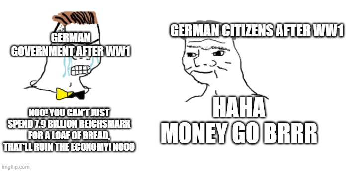 literally what happened after ww1. the german economy was trash. | GERMAN CITIZENS AFTER WW1; GERMAN GOVERNMENT AFTER WW1; HAHA MONEY GO BRRR; NOO! YOU CAN'T JUST SPEND 7.9 BILLION REICHSMARK FOR A LOAF OF BREAD, THAT'LL RUIN THE ECONOMY! NOOO | image tagged in nooo haha go brrr,memes | made w/ Imgflip meme maker