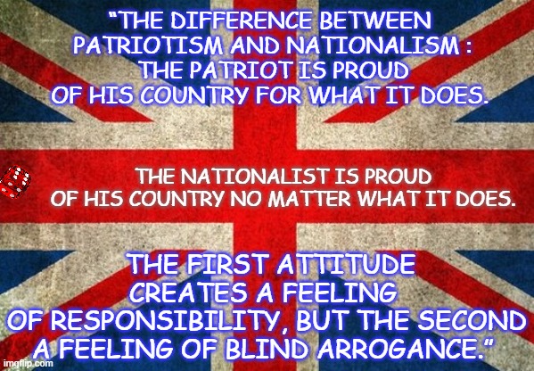 PATIOTISM | THE NATIONALIST IS PROUD
OF HIS COUNTRY NO MATTER WHAT IT DOES. “THE DIFFERENCE BETWEEN
 PATRIOTISM AND NATIONALISM :
 THE PATRIOT IS PROUD
 OF HIS COUNTRY FOR WHAT IT DOES. THE FIRST ATTITUDE CREATES A FEELING 
OF RESPONSIBILITY, BUT THE SECOND
 A FEELING OF BLIND ARROGANCE.” | image tagged in patiotism | made w/ Imgflip meme maker