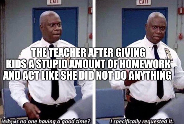 Why is no one having a good time | THE TEACHER AFTER GIVING KIDS A STUPID AMOUNT OF HOMEWORK AND ACT LIKE SHE DID NOT DO ANYTHING | image tagged in why is no one having a good time | made w/ Imgflip meme maker