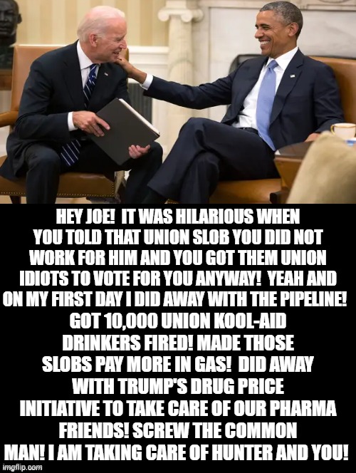 Stupid Union Slob! |  HEY JOE!  IT WAS HILARIOUS WHEN YOU TOLD THAT UNION SLOB YOU DID NOT WORK FOR HIM AND YOU GOT THEM UNION IDIOTS TO VOTE FOR YOU ANYWAY!  YEAH AND ON MY FIRST DAY I DID AWAY WITH THE PIPELINE! GOT 10,000 UNION KOOL-AID DRINKERS FIRED! MADE THOSE SLOBS PAY MORE IN GAS!  DID AWAY WITH TRUMP'S DRUG PRICE INITIATIVE TO TAKE CARE OF OUR PHARMA FRIENDS! SCREW THE COMMON MAN! I AM TAKING CARE OF HUNTER AND YOU! | image tagged in stupid liberals,biden,stupid people,stupidity,democrats,obama | made w/ Imgflip meme maker