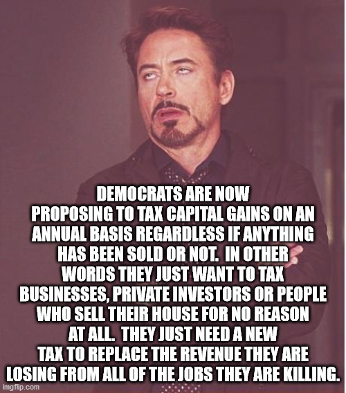 This is the economic death spiral that Democrats always put us into.  Kill jobs, then raise taxes on the remaining few working. | DEMOCRATS ARE NOW PROPOSING TO TAX CAPITAL GAINS ON AN ANNUAL BASIS REGARDLESS IF ANYTHING HAS BEEN SOLD OR NOT.  IN OTHER WORDS THEY JUST WANT TO TAX BUSINESSES, PRIVATE INVESTORS OR PEOPLE WHO SELL THEIR HOUSE FOR NO REASON AT ALL.  THEY JUST NEED A NEW TAX TO REPLACE THE REVENUE THEY ARE LOSING FROM ALL OF THE JOBS THEY ARE KILLING. | image tagged in face you make robert downey jr,taxes,democrats,economy | made w/ Imgflip meme maker
