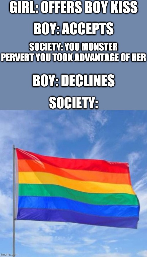 Gay pride flag | GIRL: OFFERS BOY KISS; BOY: ACCEPTS; SOCIETY: YOU MONSTER PERVERT YOU TOOK ADVANTAGE OF HER; BOY: DECLINES; SOCIETY: | image tagged in gay pride flag,boys vs girls,girls vs boys | made w/ Imgflip meme maker