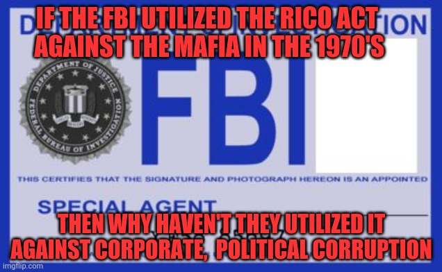 fbi | IF THE FBI UTILIZED THE RICO ACT            AGAINST THE MAFIA IN THE 1970'S; THEN WHY HAVEN'T THEY UTILIZED IT AGAINST CORPORATE,  POLITICAL CORRUPTION | image tagged in fbi | made w/ Imgflip meme maker