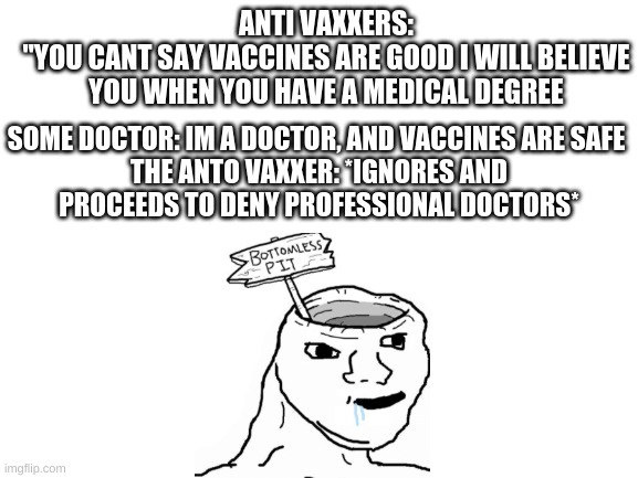 Blank White Template | SOME DOCTOR: IM A DOCTOR, AND VACCINES ARE SAFE 

THE ANTO VAXXER: *IGNORES AND PROCEEDS TO DENY PROFESSIONAL DOCTORS*; ANTI VAXXERS:
"YOU CANT SAY VACCINES ARE GOOD I WILL BELIEVE YOU WHEN YOU HAVE A MEDICAL DEGREE | image tagged in blank white template | made w/ Imgflip meme maker