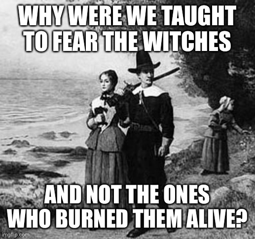 A good question | WHY WERE WE TAUGHT TO FEAR THE WITCHES; AND NOT THE ONES WHO BURNED THEM ALIVE? | image tagged in puritan party | made w/ Imgflip meme maker