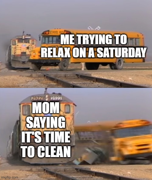 Relatable memes #1 | ME TRYING TO RELAX ON A SATURDAY; MOM SAYING IT'S TIME TO CLEAN | image tagged in a train hitting a school bus | made w/ Imgflip meme maker
