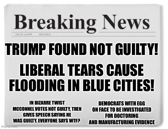 Trump cannot be impeached hahahahaha! |  TRUMP FOUND NOT GUILTY! LIBERAL TEARS CAUSE FLOODING IN BLUE CITIES! IN BIZARRE TWIST MCCONNEL VOTES NOT GUILTY, THEN GIVES SPEECH SAYING HE WAS GUILTY. EVERYONE SAYS WTF? DEMOCRATS WITH EGG ON FACE TO BE INVESTIGATED FOR DOCTORING AND MANUFACTURING EVIDENCE | image tagged in breaking news,impeachment,senate,democrats,leftists,trial | made w/ Imgflip meme maker