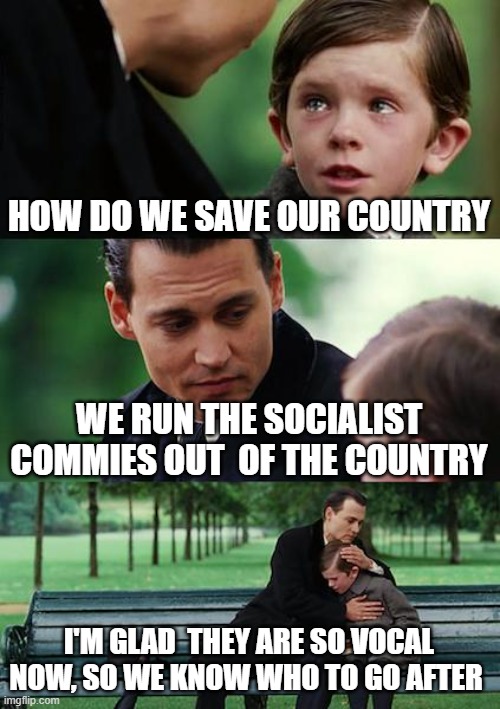 Finding Neverland | HOW DO WE SAVE OUR COUNTRY; WE RUN THE SOCIALIST COMMIES OUT  OF THE COUNTRY; I'M GLAD  THEY ARE SO VOCAL NOW, SO WE KNOW WHO TO GO AFTER | image tagged in memes,finding neverland | made w/ Imgflip meme maker
