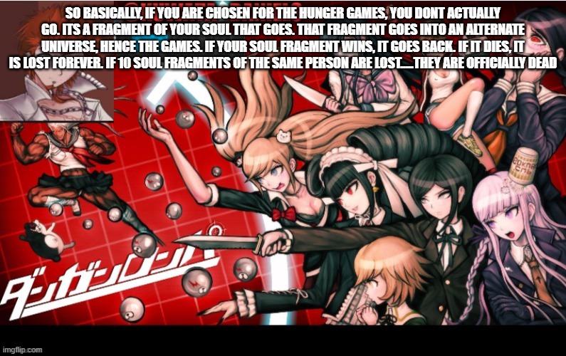 Le genius | SO BASICALLY, IF YOU ARE CHOSEN FOR THE HUNGER GAMES, YOU DONT ACTUALLY GO. ITS A FRAGMENT OF YOUR SOUL THAT GOES. THAT FRAGMENT GOES INTO AN ALTERNATE UNIVERSE, HENCE THE GAMES. IF YOUR SOUL FRAGMENT WINS, IT GOES BACK. IF IT DIES, IT IS LOST FOREVER. IF 10 SOUL FRAGMENTS OF THE SAME PERSON ARE LOST.....THEY ARE OFFICIALLY DEAD | made w/ Imgflip meme maker