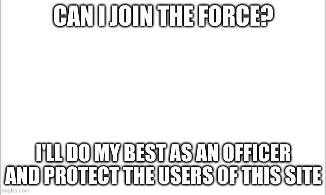 Please?? | CAN I JOIN THE FORCE? I'LL DO MY BEST AS AN OFFICER AND PROTECT THE USERS OF THIS SITE | image tagged in blank template | made w/ Imgflip meme maker