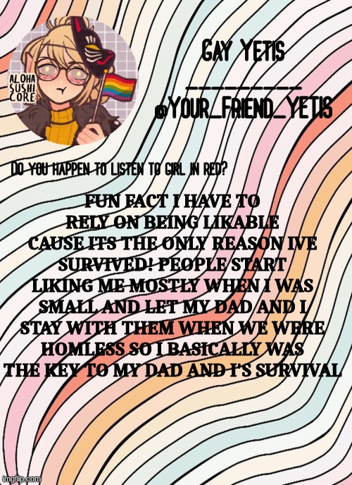 weird fact lol | FUN FACT I HAVE TO RELY ON BEING LIKABLE CAUSE ITS THE ONLY REASON IVE SURVIVED! PEOPLE START LIKING ME MOSTLY WHEN I WAS SMALL AND LET MY DAD AND I STAY WITH THEM WHEN WE WERE HOMLESS SO I BASICALLY WAS THE KEY TO MY DAD AND I'S SURVIVAL | image tagged in gay yetis | made w/ Imgflip meme maker