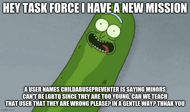 new mission | HEY TASK FORCE I HAVE A NEW MISSION; A USER NAMES CHILDABUSEPREVENTER IS SAYING MINORS CAN'T BE LGBTQ SINCE THEY ARE TOO YOUNG, CAN WE TEACH THAT USER THAT THEY ARE WRONG PLEASE? IN A GENTLE WAY? THNAK YOU | image tagged in pickle rick | made w/ Imgflip meme maker