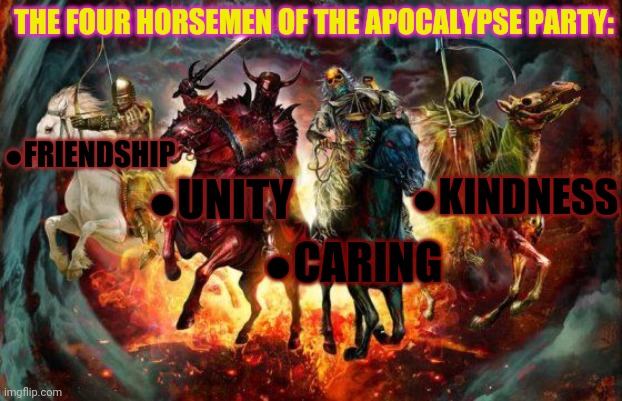 Vote for the Apocalypse party! | THE FOUR HORSEMEN OF THE APOCALYPSE PARTY:; ●FRIENDSHIP; ●KINDNESS; ●UNITY; ●CARING | image tagged in fake,apocalypse,party,actually vote for beez | made w/ Imgflip meme maker