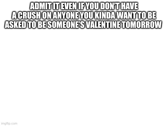 Blank White Template | ADMIT IT EVEN IF YOU DON’T HAVE A CRUSH ON ANYONE YOU KINDA WANT TO BE ASKED TO BE SOMEONE’S VALENTINE TOMORROW | image tagged in blank white template | made w/ Imgflip meme maker