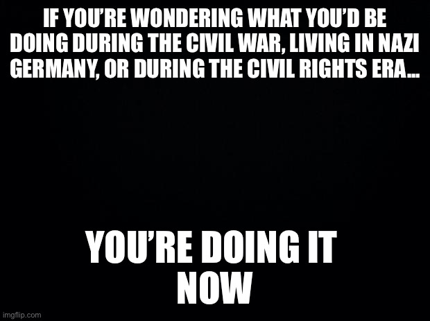 Racism | IF YOU’RE WONDERING WHAT YOU’D BE DOING DURING THE CIVIL WAR, LIVING IN NAZI GERMANY, OR DURING THE CIVIL RIGHTS ERA... YOU’RE DOING IT 
NOW | image tagged in black background | made w/ Imgflip meme maker