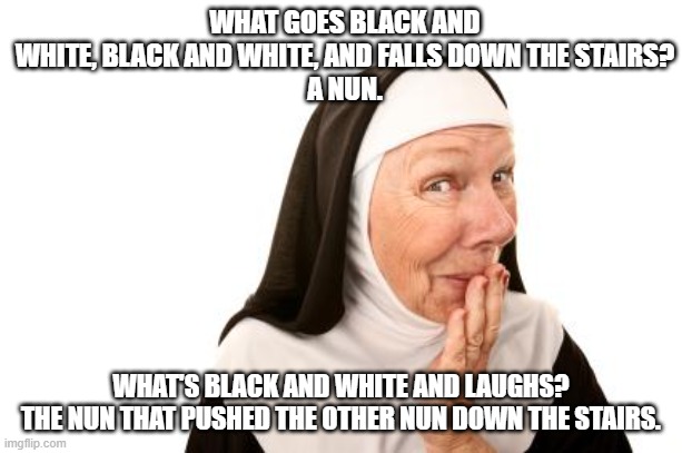 Today's bad joke... | WHAT GOES BLACK AND WHITE, BLACK AND WHITE, AND FALLS DOWN THE STAIRS?
A NUN. WHAT'S BLACK AND WHITE AND LAUGHS?
THE NUN THAT PUSHED THE OTHER NUN DOWN THE STAIRS. | image tagged in nun,bad joke,black and white,oops,help i've fallen and i can't get up | made w/ Imgflip meme maker