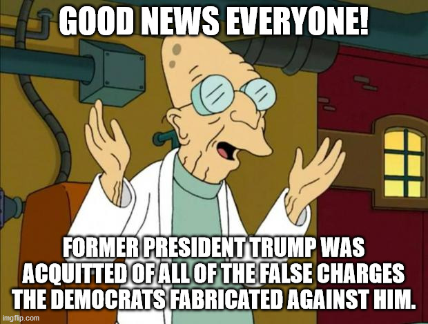 This means the bogus insurrection charges will not prevent Trump from running again.  In your face haters. | GOOD NEWS EVERYONE! FORMER PRESIDENT TRUMP WAS ACQUITTED OF ALL OF THE FALSE CHARGES THE DEMOCRATS FABRICATED AGAINST HIM. | image tagged in professor farnsworth good news everyone,bogus impeachment,waste of money | made w/ Imgflip meme maker