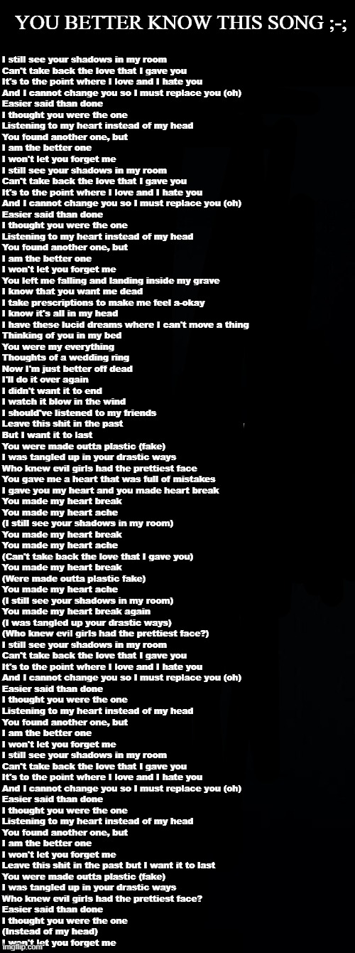 just by the first line ;-; | YOU BETTER KNOW THIS SONG ;-;; I still see your shadows in my room
Can't take back the love that I gave you
It's to the point where I love and I hate you
And I cannot change you so I must replace you (oh)
Easier said than done
I thought you were the one
Listening to my heart instead of my head
You found another one, but
I am the better one
I won't let you forget me
I still see your shadows in my room
Can't take back the love that I gave you
It's to the point where I love and I hate you
And I cannot change you so I must replace you (oh)
Easier said than done
I thought you were the one
Listening to my heart instead of my head
You found another one, but
I am the better one
I won't let you forget me

You left me falling and landing inside my grave
I know that you want me dead
I take prescriptions to make me feel a-okay
I know it's all in my head

I have these lucid dreams where I can't move a thing
Thinking of you in my bed
You were my everything
Thoughts of a wedding ring
Now I'm just better off dead
I'll do it over again
I didn't want it to end
I watch it blow in the wind
I should've listened to my friends
Leave this shit in the past
But I want it to last
You were made outta plastic (fake)
I was tangled up in your drastic ways
Who knew evil girls had the prettiest face
You gave me a heart that was full of mistakes
I gave you my heart and you made heart break

You made my heart break
You made my heart ache
(I still see your shadows in my room)
You made my heart break
You made my heart ache
(Can't take back the love that I gave you)
You made my heart break
(Were made outta plastic fake)
You made my heart ache
(I still see your shadows in my room)
You made my heart break again
(I was tangled up your drastic ways)
(Who knew evil girls had the prettiest face?)

I still see your shadows in my room
Can't take back the love that I gave you
It's to the point where I love and I hate you
And I cannot change you so I must replace you (oh)
Easier said than done
I thought you were the one
Listening to my heart instead of my head
You found another one, but
I am the better one
I won't let you forget me
I still see your shadows in my room
Can't take back the love that I gave you
It's to the point where I love and I hate you
And I cannot change you so I must replace you (oh)
Easier said than done
I thought you were the one
Listening to my heart instead of my head
You found another one, but
I am the better one
I won't let you forget me

Leave this shit in the past but I want it to last
You were made outta plastic (fake)
I was tangled up in your drastic ways
Who knew evil girls had the prettiest face?

Easier said than done
I thought you were the one
(Instead of my head)
I won't let you forget me | image tagged in long black template | made w/ Imgflip meme maker