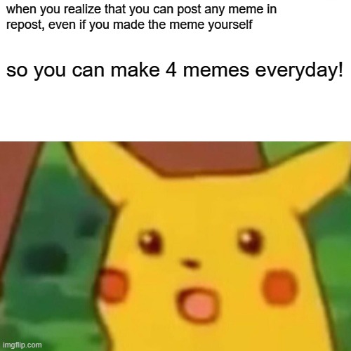 fun fact #1 (idea by MemesAreMyLife2011 go check his memes out :D) | when you realize that you can post any meme in
repost, even if you made the meme yourself; so you can make 4 memes everyday! | image tagged in memes,surprised pikachu | made w/ Imgflip meme maker