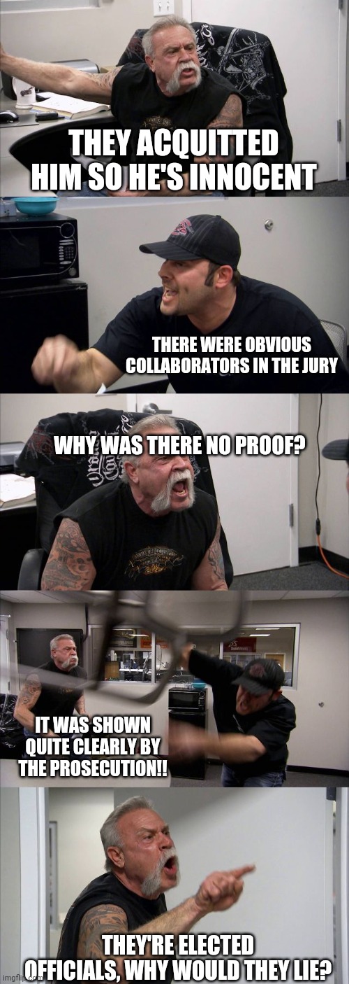 American Chopper Argument | THEY ACQUITTED HIM SO HE'S INNOCENT; THERE WERE OBVIOUS COLLABORATORS IN THE JURY; WHY WAS THERE NO PROOF? IT WAS SHOWN QUITE CLEARLY BY THE PROSECUTION!! THEY'RE ELECTED OFFICIALS, WHY WOULD THEY LIE? | image tagged in memes,american chopper argument | made w/ Imgflip meme maker