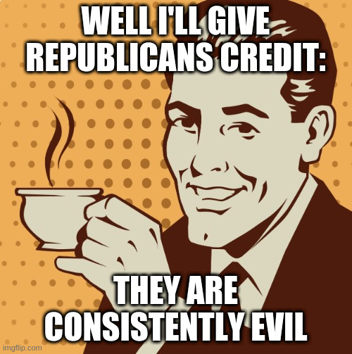 Mug approval | WELL I'LL GIVE REPUBLICANS CREDIT:; THEY ARE CONSISTENTLY EVIL | image tagged in mug approval | made w/ Imgflip meme maker