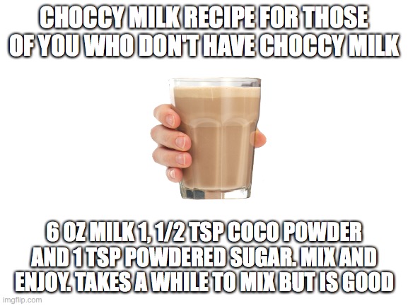 Choccy milkkk. Btw its 1 and 1/2 co co powder and just six ounces of milk. forgot to proof read lol | CHOCCY MILK RECIPE FOR THOSE OF YOU WHO DON'T HAVE CHOCCY MILK; 6 OZ MILK 1, 1/2 TSP COCO POWDER AND 1 TSP POWDERED SUGAR. MIX AND ENJOY. TAKES A WHILE TO MIX BUT IS GOOD | image tagged in blank white template,choccy milk,recipe,my precious | made w/ Imgflip meme maker