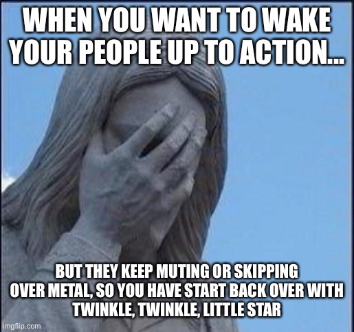 Disappointed Jesus | WHEN YOU WANT TO WAKE YOUR PEOPLE UP TO ACTION... BUT THEY KEEP MUTING OR SKIPPING OVER METAL, SO YOU HAVE START BACK OVER WITH
TWINKLE, TWINKLE, LITTLE STAR | image tagged in disappointed jesus | made w/ Imgflip meme maker