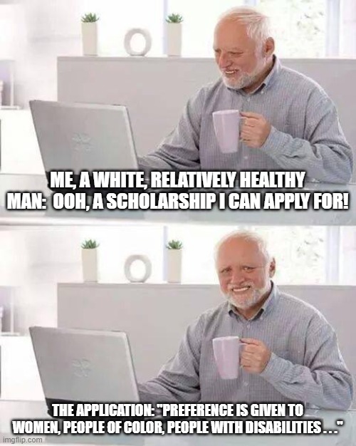 One or two isn't huge, but it starts to get to you after five or ten . . . | ME, A WHITE, RELATIVELY HEALTHY MAN:  OOH, A SCHOLARSHIP I CAN APPLY FOR! THE APPLICATION: "PREFERENCE IS GIVEN TO WOMEN, PEOPLE OF COLOR, PEOPLE WITH DISABILITIES . . ." | image tagged in memes,hide the pain harold | made w/ Imgflip meme maker