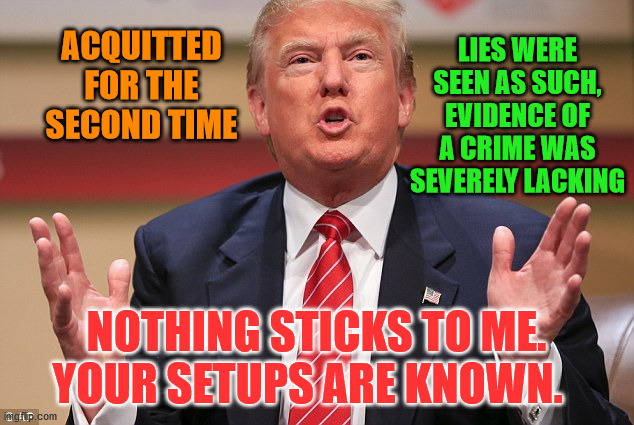Donald Trump Huge | LIES WERE SEEN AS SUCH, EVIDENCE OF A CRIME WAS SEVERELY LACKING; ACQUITTED FOR THE SECOND TIME; NOTHING STICKS TO ME. YOUR SETUPS ARE KNOWN. | image tagged in donald trump huge | made w/ Imgflip meme maker