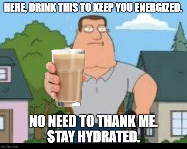 whos idea was to make choccy milk popular? | HERE, DRINK THIS TO KEEP YOU ENERGIZED. NO NEED TO THANK ME.
STAY HYDRATED. | image tagged in joe swanson with a gun,choccy milk | made w/ Imgflip meme maker