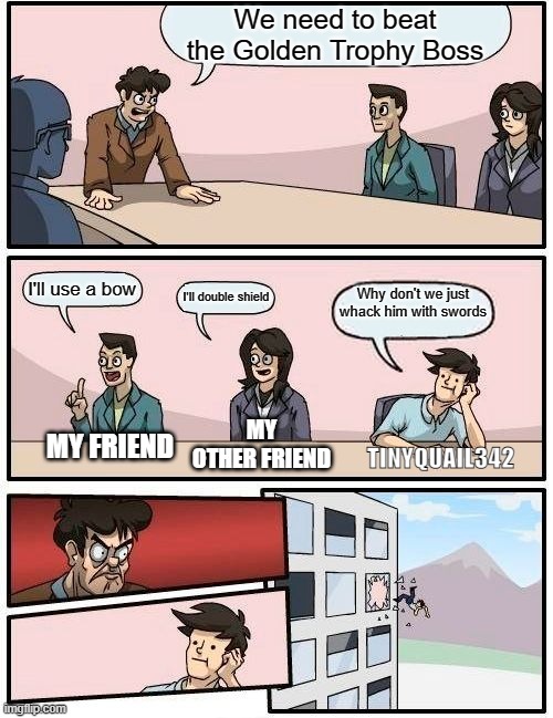 Noobs in Rec room | We need to beat the Golden Trophy Boss; I'll use a bow; Why don't we just whack him with swords; I'll double shield; MY OTHER FRIEND; MY FRIEND; TINYQUAIL342 | image tagged in memes,boardroom meeting suggestion | made w/ Imgflip meme maker
