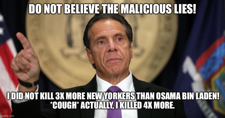 Cuomo Four Times | DO NOT BELIEVE THE MALICIOUS LIES! I DID NOT KILL 3X MORE NEW YORKERS THAN OSAMA BIN LADEN!
*COUGH* ACTUALLY, I KILLED 4X MORE. | image tagged in andrew cuomo,cuomo,covid | made w/ Imgflip meme maker
