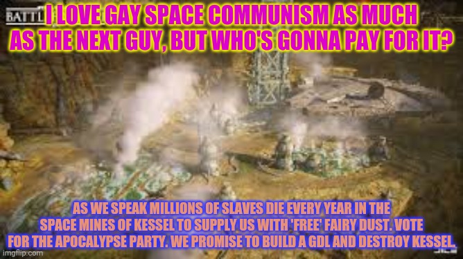 This is a joke. Actually vote for Beez. | I LOVE GAY SPACE COMMUNISM AS MUCH AS THE NEXT GUY, BUT WHO'S GONNA PAY FOR IT? AS WE SPEAK MILLIONS OF SLAVES DIE EVERY YEAR IN THE SPACE MINES OF KESSEL TO SUPPLY US WITH 'FREE' FAIRY DUST. VOTE FOR THE APOCALYPSE PARTY. WE PROMISE TO BUILD A GDL AND DESTROY KESSEL. | image tagged in space communism,kills,million,vote,apocalypse,party | made w/ Imgflip meme maker