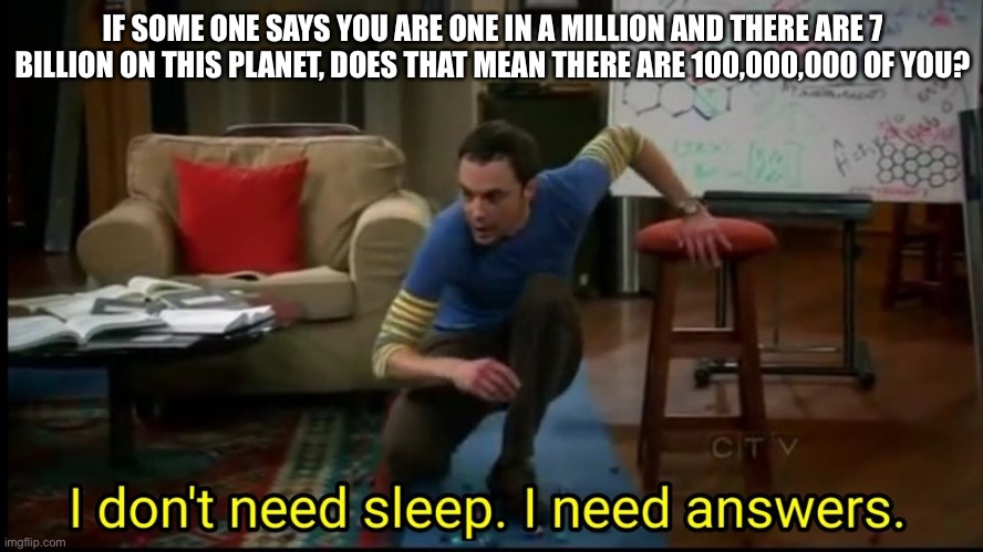 I don’t need sleep, I need answers |  IF SOME ONE SAYS YOU ARE ONE IN A MILLION AND THERE ARE 7 BILLION ON THIS PLANET, DOES THAT MEAN THERE ARE 100,000,000 OF YOU? | image tagged in i don t need sleep i need answers | made w/ Imgflip meme maker