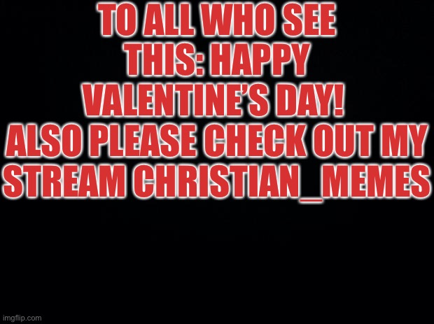 HAPPY VALENTINES DAY | TO ALL WHO SEE THIS: HAPPY VALENTINE’S DAY! 
ALSO PLEASE CHECK OUT MY STREAM CHRISTIAN_MEMES | image tagged in black background | made w/ Imgflip meme maker
