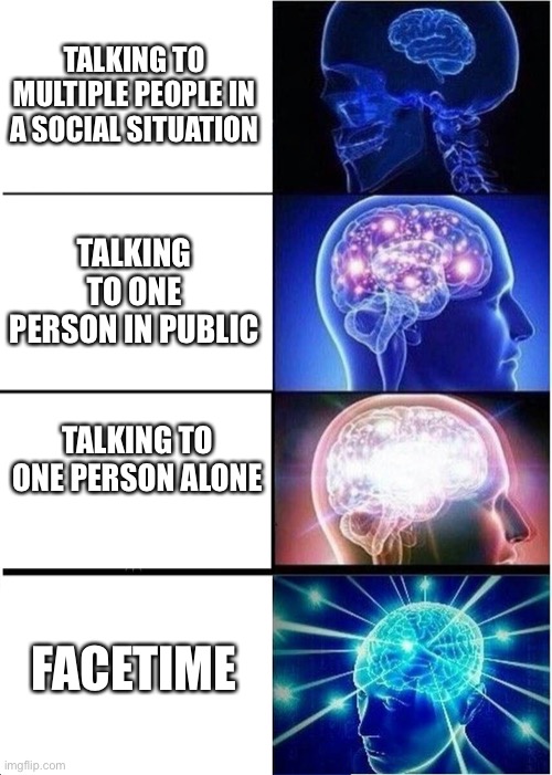 Expanding Brain | TALKING TO MULTIPLE PEOPLE IN A SOCIAL SITUATION; TALKING TO ONE PERSON IN PUBLIC; TALKING TO ONE PERSON ALONE; FACETIME | image tagged in memes,expanding brain | made w/ Imgflip meme maker