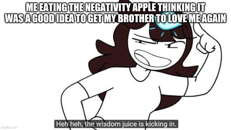 Jaiden animations wisdom juice | ME EATING THE NEGATIVITY APPLE THINKING IT WAS A GOOD IDEA TO GET MY BROTHER TO LOVE ME AGAIN | image tagged in jaiden animations wisdom juice | made w/ Imgflip meme maker