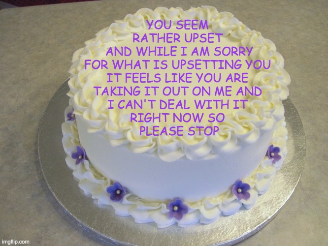 Reacting to (Misplaced?) Anger | YOU SEEM 
RATHER UPSET 
AND WHILE I AM SORRY
FOR WHAT IS UPSETTING YOU 
IT FEELS LIKE YOU ARE 
TAKING IT OUT ON ME AND 
I CAN'T DEAL WITH IT 
RIGHT NOW SO 
PLEASE STOP | image tagged in blank cake meme,mental health,please stop | made w/ Imgflip meme maker