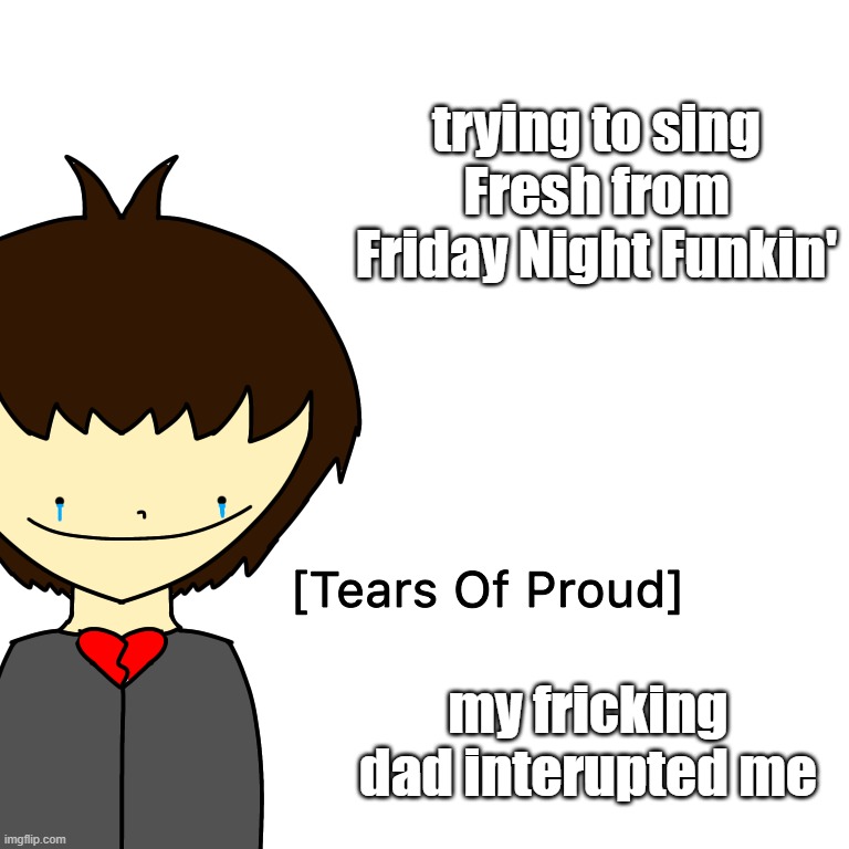 Tears Of Proud | trying to sing Fresh from Friday Night Funkin'; my fricking dad interupted me | image tagged in tears of proud | made w/ Imgflip meme maker