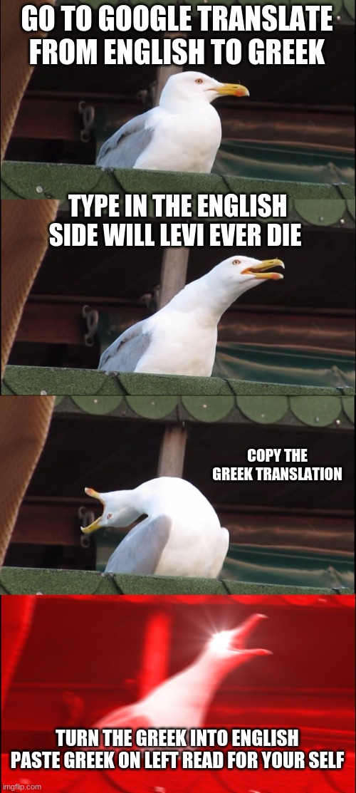 Inhaling Seagull | GO TO GOOGLE TRANSLATE FROM ENGLISH TO GREEK; TYPE IN THE ENGLISH SIDE WILL LEVI EVER DIE; COPY THE GREEK TRANSLATION; TURN THE GREEK INTO ENGLISH PASTE GREEK ON LEFT READ FOR YOUR SELF | image tagged in memes,inhaling seagull | made w/ Imgflip meme maker