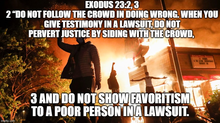 Rioting is Bad | EXODUS 23:2, 3
2 “DO NOT FOLLOW THE CROWD IN DOING WRONG. WHEN YOU GIVE TESTIMONY IN A LAWSUIT, DO NOT PERVERT JUSTICE BY SIDING WITH THE CROWD, 3 AND DO NOT SHOW FAVORITISM TO A POOR PERSON IN A LAWSUIT. | image tagged in blm riots | made w/ Imgflip meme maker